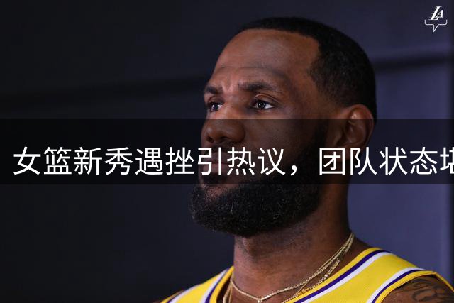 女篮新秀遇挫引热议，团队状态堪忧